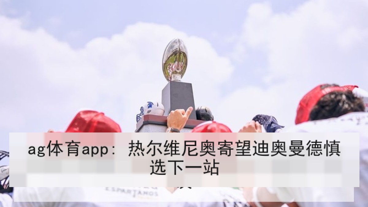ag体育app: 热尔维尼奥寄望迪奥曼德慎选下一站