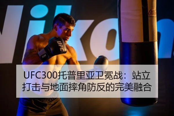 UFC300托普里亚卫冕战：站立打击与地面摔角防反的完美融合