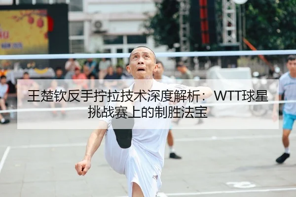 王楚钦反手拧拉技术深度解析：WTT球星挑战赛上的制胜法宝