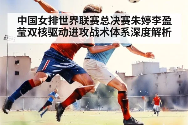 中国女排世界联赛总决赛朱婷李盈莹双核驱动进攻战术体系深度解析